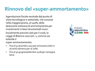 Il Piano Nazionale Industria 4.0
Agevolazione fiscale neutrale dal punto di
vista tecnologico e settoriale, che consiste
nella maggiorazione, al 140%, della
deduzione ordinaria di ammortamento per
investimenti in beni strumentali nuovi.
Inizialmente previsto solo per il 2016, la
Legge di Bilancio 2017 (art. 1, comma 10)
estende il
super-ammortamento:
• fino al 31 dicembre 2017 per emissione ordini e
acconto (almeno pari al 20%)
• fino al 30 giugno/settembre 2018 per consegna
bene.
Il Piano Nazionale Industria 4.0
Rinnovo del «super-ammortamento»
 