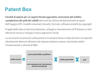 Facoltà di optare per un regime fiscale agevolato: esclusione dal reddito
complessivo del 50% dei redditi derivanti da utilizzo diretto/indiretto di opere
dell’ingegno (IP): modelli industriali, brevetti, formule, software protetti da copyright.
È applicabile solo ai costi di produzione, sviluppo e manutenzione di IP basata su reali
attività di ricerca e sviluppo («nexus approach» Ocse)
Lo strumento incentiva la collocazione e il mantenimento in Italia dei beni immateriali
attualmente detenuti all’estero da imprese italiane o estere, favorendo inoltre
l’investimento in attività di R&S.
costi di attività R&S «qualificati»
costi complessivi per la produzione
del bene immateriale
reddito agevolabilereddito escluso 50%
Patent Box
 