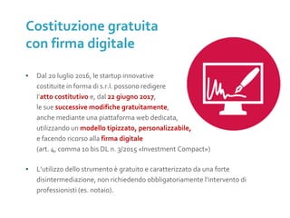 ▪ Dal 20 luglio 2016, le startup innovative
costituite in forma di s.r.l. possono redigere
l’atto costitutivo e, dal 22 giugno 2017,
le sue successive modifiche gratuitamente,
anche mediante una piattaforma web dedicata,
utilizzando un modello tipizzato, personalizzabile,
e facendo ricorso alla firma digitale
(art. 4, comma 10 bis DL n. 3/2015 «Investment Compact»)
▪ L’utilizzo dello strumento è gratuito e caratterizzato da una forte
disintermediazione, non richiedendo obbligatoriamente l’intervento di
professionisti (es. notaio).
Costituzione gratuita
con firma digitale
SOSTITUIRE
CON IMMAGINE 1.
ALBERO
 