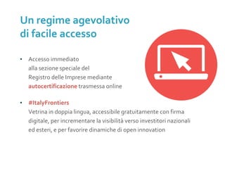 ▪ Accesso immediato
alla sezione speciale del
Registro delle Imprese mediante
autocertificazione trasmessa online
▪ #ItalyFrontiers
Vetrina in doppia lingua, accessibile gratuitamente con firma
digitale, per incrementare la visibilità verso investitori nazionali
ed esteri, e per favorire dinamiche di open innovation
Un regime agevolativo
di facile accesso
SOSTITUIRE
CON IMMAGINE 1.
ALBERO
 