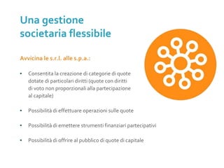 Avvicina le s.r.l. alle s.p.a.:
▪ Consentita la creazione di categorie di quote
dotate di particolari diritti (quote con diritti
di voto non proporzionali alla partecipazione
al capitale)
▪ Possibilità di effettuare operazioni sulle quote
▪ Possibilità di emettere strumenti finanziari partecipativi
▪ Possibilità di offrire al pubblico di quote di capitale
Una gestione
societaria flessibile
 