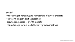 4 Ways:
• maintaining or increasing the market share of current products
• increasing usage by existing customers
• securing dominance of growth markets
• restructuring a mature market by driving out competitors
Ref: www.free-management-ebooks.com
 