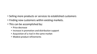 • Selling more products or services to established customers
• Finding new customers within existing markets.
• This can be accomplished by:
• Price decrease
• Increase in promotion and distribution support
• Acquisition of a rival in the same market
• Modest product refinements
 