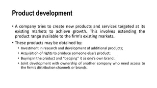 Product development
• A company tries to create new products and services targeted at its
existing markets to achieve growth. This involves extending the
product range available to the firm's existing markets.
• These products may be obtained by:
• Investment in research and development of additional products;
• Acquisition of rights to produce someone else's product;
• Buying in the product and “badging” it as one’s own brand;
• Joint development with ownership of another company who need access to
the firm's distribution channels or brands.
 