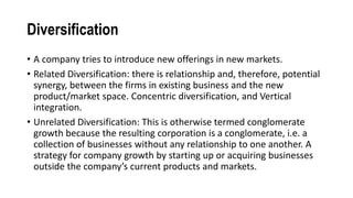 Diversification
• A company tries to introduce new offerings in new markets.
• Related Diversification: there is relationship and, therefore, potential
synergy, between the firms in existing business and the new
product/market space. Concentric diversification, and Vertical
integration.
• Unrelated Diversification: This is otherwise termed conglomerate
growth because the resulting corporation is a conglomerate, i.e. a
collection of businesses without any relationship to one another. A
strategy for company growth by starting up or acquiring businesses
outside the company’s current products and markets.
 