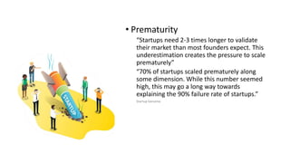 • Prematurity
“Startups need 2-3 times longer to validate
their market than most founders expect. This
underestimation creates the pressure to scale
prematurely”
“70% of startups scaled prematurely along
some dimension. While this number seemed
high, this may go a long way towards
explaining the 90% failure rate of startups.”
Startup Genome
 