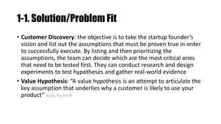 1-1. Solution/Problem Fit
• Customer Discovery: the objective is to take the startup founder’s
vision and list out the assumptions that must be proven true in order
to successfully execute. By listing and then prioritizing the
assumptions, the team can decide which are the most critical ones
that need to be tested first. They can conduct research and design
experiments to test hypotheses and gather real-world evidence
• Value Hypothesis: “A value hypothesis is an attempt to articulate the
key assumption that underlies why a customer is likely to use your
product” Andy Rachleff
 