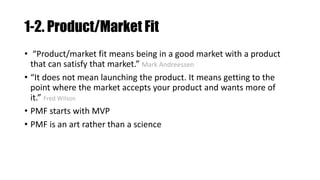 1-2. Product/Market Fit
• “Product/market fit means being in a good market with a product
that can satisfy that market.” Mark Andreessen
• “It does not mean launching the product. It means getting to the
point where the market accepts your product and wants more of
it.” Fred Wilson
• PMF starts with MVP
• PMF is an art rather than a science
 