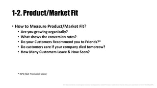 1-2. Product/Market Fit
• How to Measure Product/Market Fit?
• Are you growing organically?
• What shows the conversion rates?
• Do your Customers Recommend you to Friends?*
• Do customers care if your company died tomorrow?
• How Many Customers Leave & How Soon?
Ref: https://medium.com/evergreen-business-weekly/product-market-fit-what-it-really-means-how-to-measure-it-and-where-to-find-it-70e746be907b
* NPS (Net Promoter Score)
 