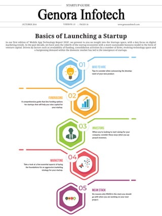 In our first edition of ‘Mobile App Technology Report 2018’, we present to you an insight into the Startups space, with a key focus on digital
marketing trends. In the past decade, we have seen the rebirth of the startup ecosystem with a more sustainable business model in the form of
venture capital. Driven by factors such as availability of funding, consolidation activities by a number of firms, evolving technology space and
a burgeoning demand within the domestic market has led to the emergence of startups.
OCTOBER 2018 www.genorainfotech.com
Basics of Launching a Startup
01
04
02
05
03
Who to hire
Tips to consider when outsourcing the develop-
ment of your new product.
Investors
When you’re looking to start raising for your
company, consider these ways when you ap-
proach investors.
MEAN Stack
Six reasons why MEAN is the stack you should
go with when you are working on your next
project.
Fundraising
A comprehensive guide that lists funding options
for startups that will help you raise capital for
your startup.
Marketing
Take a look at a few essential aspects of laying
the foundations for an aggressive marketing
strategy for your startup.
STARTUP GUIDE
PAGES 16VERSION 1.0
 