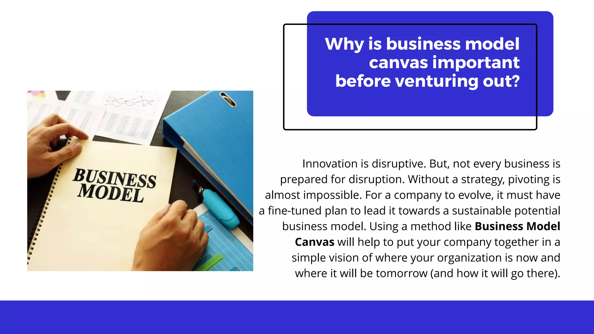 Why is business model
canvas important
before venturing out?
Innovation is disruptive. But, not every business is
prepared for disruption. Without a strategy, pivoting is
almost impossible. For a company to evolve, it must have
a fine-tuned plan to lead it towards a sustainable potential
business model. Using a method like Business Model
Canvas will help to put your company together in a
simple vision of where your organization is now and
where it will be tomorrow (and how it will go there).
 