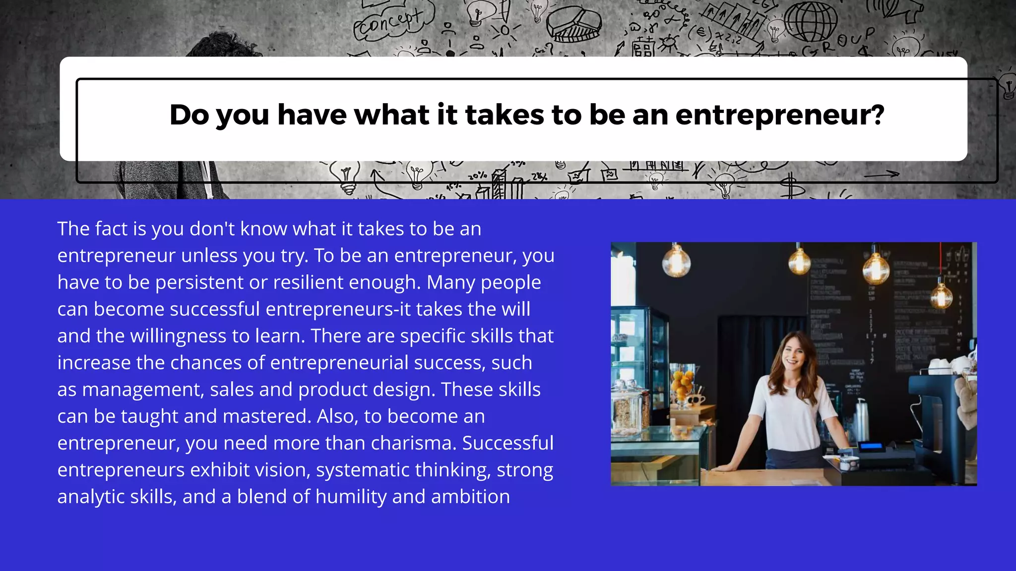 The fact is you don't know what it takes to be an
entrepreneur unless you try. To be an entrepreneur, you
have to be persistent or resilient enough. Many people
can become successful entrepreneurs-it takes the will
and the willingness to learn. There are specific skills that
increase the chances of entrepreneurial success, such
as management, sales and product design. These skills
can be taught and mastered. Also, to become an
entrepreneur, you need more than charisma. Successful
entrepreneurs exhibit vision, systematic thinking, strong
analytic skills, and a blend of humility and ambition
Do you have what it takes to be an entrepreneur?
 