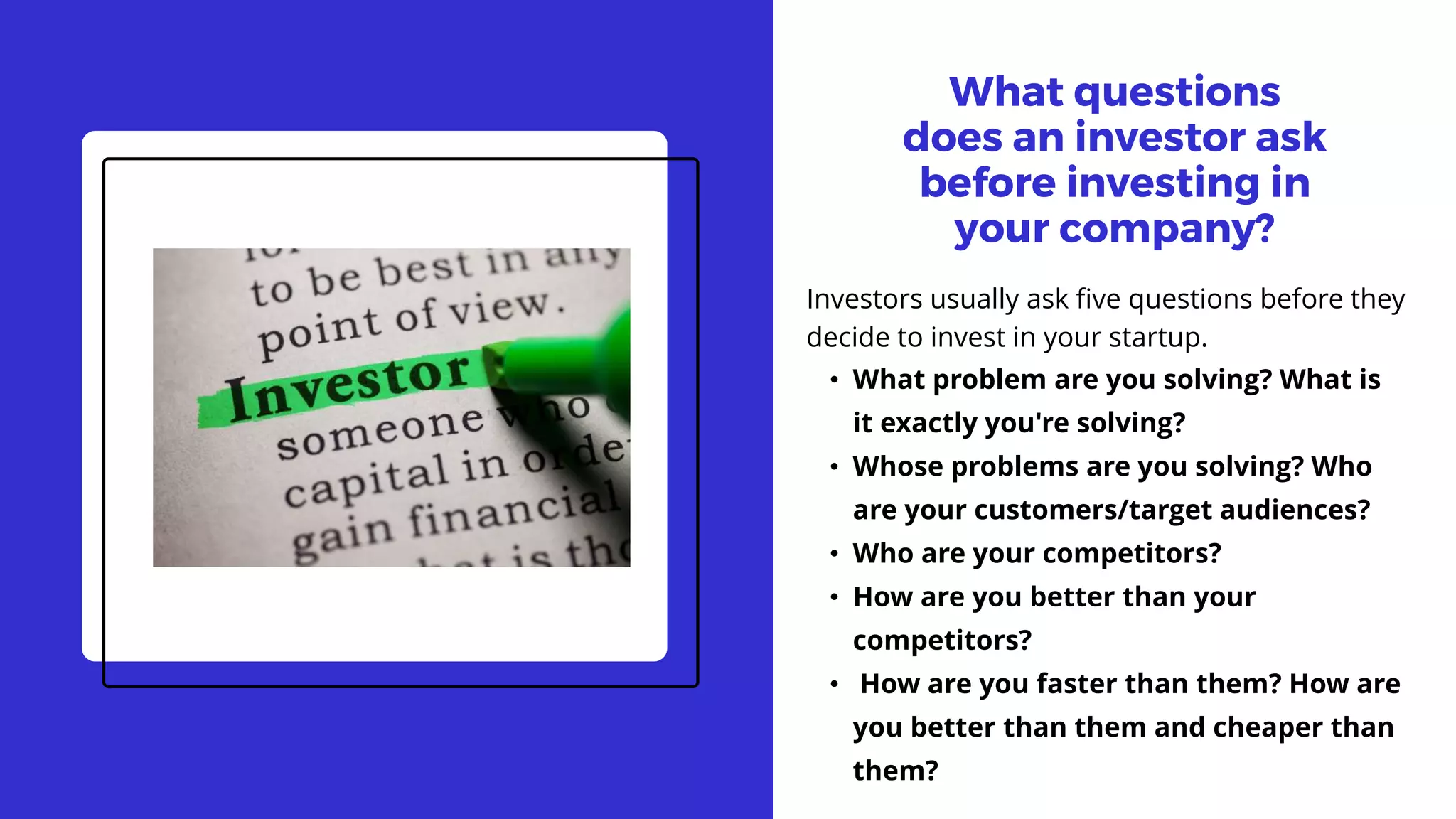 What questions
does an investor ask
before investing in
your company?
Investors usually ask five questions before they
decide to invest in your startup.
• What problem are you solving? What is
it exactly you're solving?
• Whose problems are you solving? Who
are your customers/target audiences?
• Who are your competitors?
• How are you better than your
competitors?
• How are you faster than them? How are
you better than them and cheaper than
them?
 