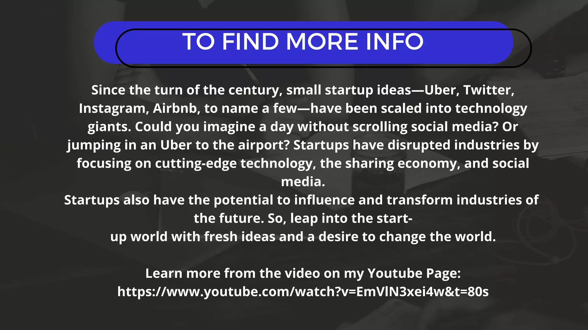 TO FIND MORE INFO
Since the turn of the century, small startup ideas—Uber, Twitter,
Instagram, Airbnb, to name a few—have been scaled into technology
giants. Could you imagine a day without scrolling social media? Or
jumping in an Uber to the airport? Startups have disrupted industries by
focusing on cutting-edge technology, the sharing economy, and social
media.
Startups also have the potential to influence and transform industries of
the future. So, leap into the start-
up world with fresh ideas and a desire to change the world.
Learn more from the video on my Youtube Page:
https://www.youtube.com/watch?v=EmVlN3xei4w&t=80s
 