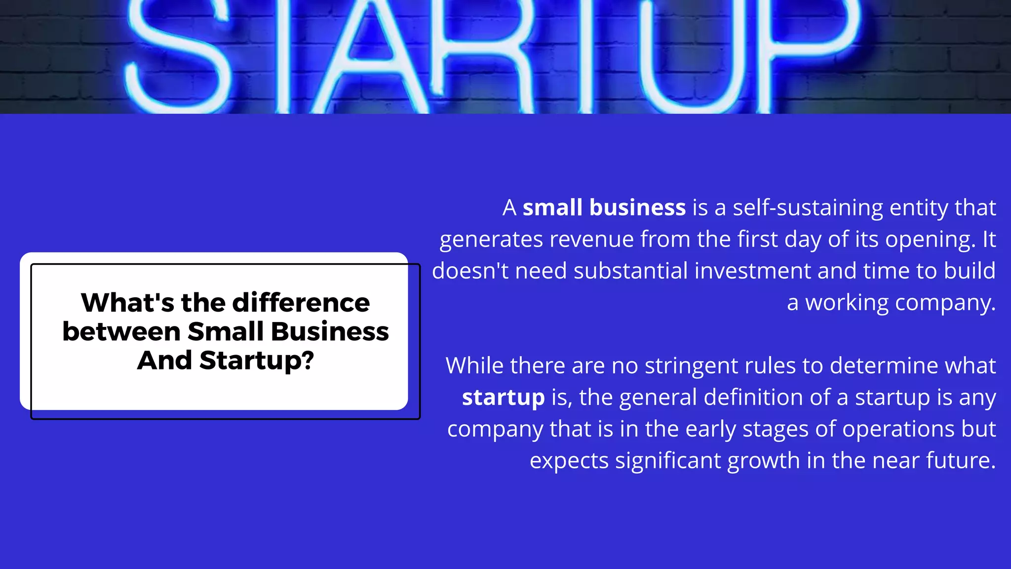 What's the difference
between Small Business
And Startup?
A small business is a self-sustaining entity that
generates revenue from the first day of its opening. It
doesn't need substantial investment and time to build
a working company.
While there are no stringent rules to determine what
startup is, the general definition of a startup is any
company that is in the early stages of operations but
expects significant growth in the near future.
 