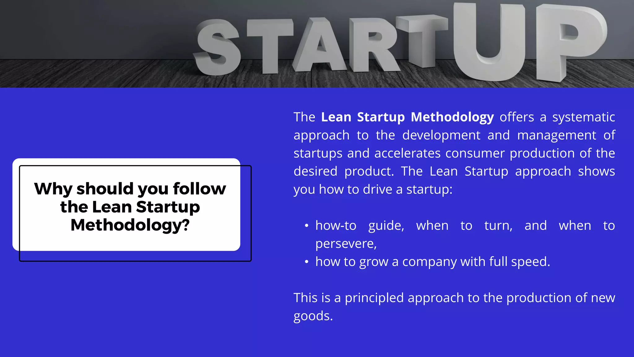 Why should you follow
the Lean Startup
Methodology?
The Lean Startup Methodology offers a systematic
approach to the development and management of
startups and accelerates consumer production of the
desired product. The Lean Startup approach shows
you how to drive a startup:
• how-to guide, when to turn, and when to
persevere,
• how to grow a company with full speed.
This is a principled approach to the production of new
goods.
 