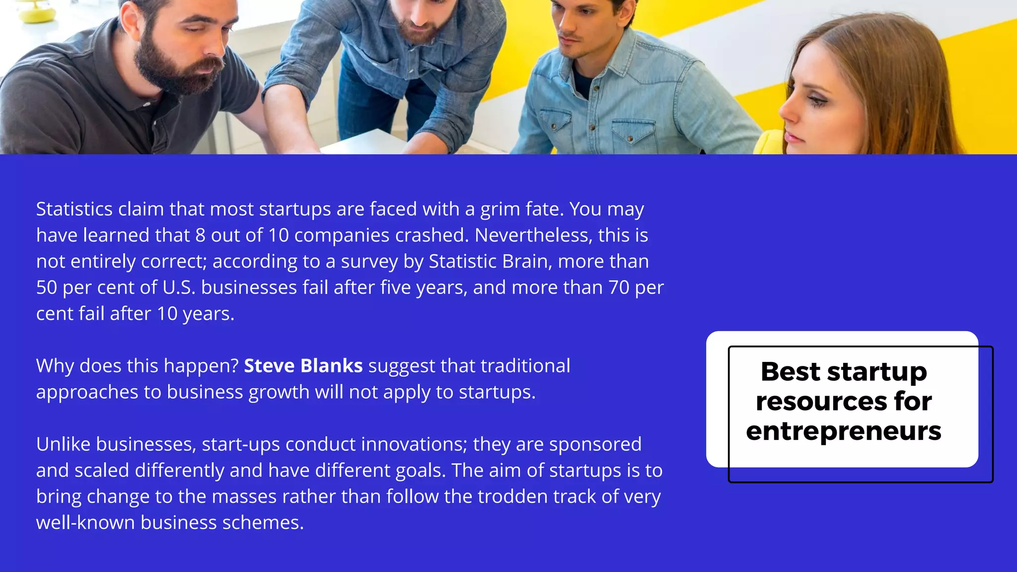 Best startup
resources for
entrepreneurs
Statistics claim that most startups are faced with a grim fate. You may
have learned that 8 out of 10 companies crashed. Nevertheless, this is
not entirely correct; according to a survey by Statistic Brain, more than
50 per cent of U.S. businesses fail after five years, and more than 70 per
cent fail after 10 years.
Why does this happen? Steve Blanks suggest that traditional
approaches to business growth will not apply to startups.
Unlike businesses, start-ups conduct innovations; they are sponsored
and scaled differently and have different goals. The aim of startups is to
bring change to the masses rather than follow the trodden track of very
well-known business schemes.
 