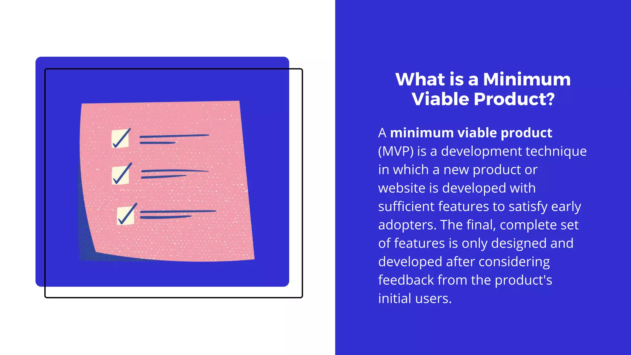 What is a Minimum
Viable Product?
A minimum viable product
(MVP) is a development technique
in which a new product or
website is developed with
sufficient features to satisfy early
adopters. The final, complete set
of features is only designed and
developed after considering
feedback from the product's
initial users.
 