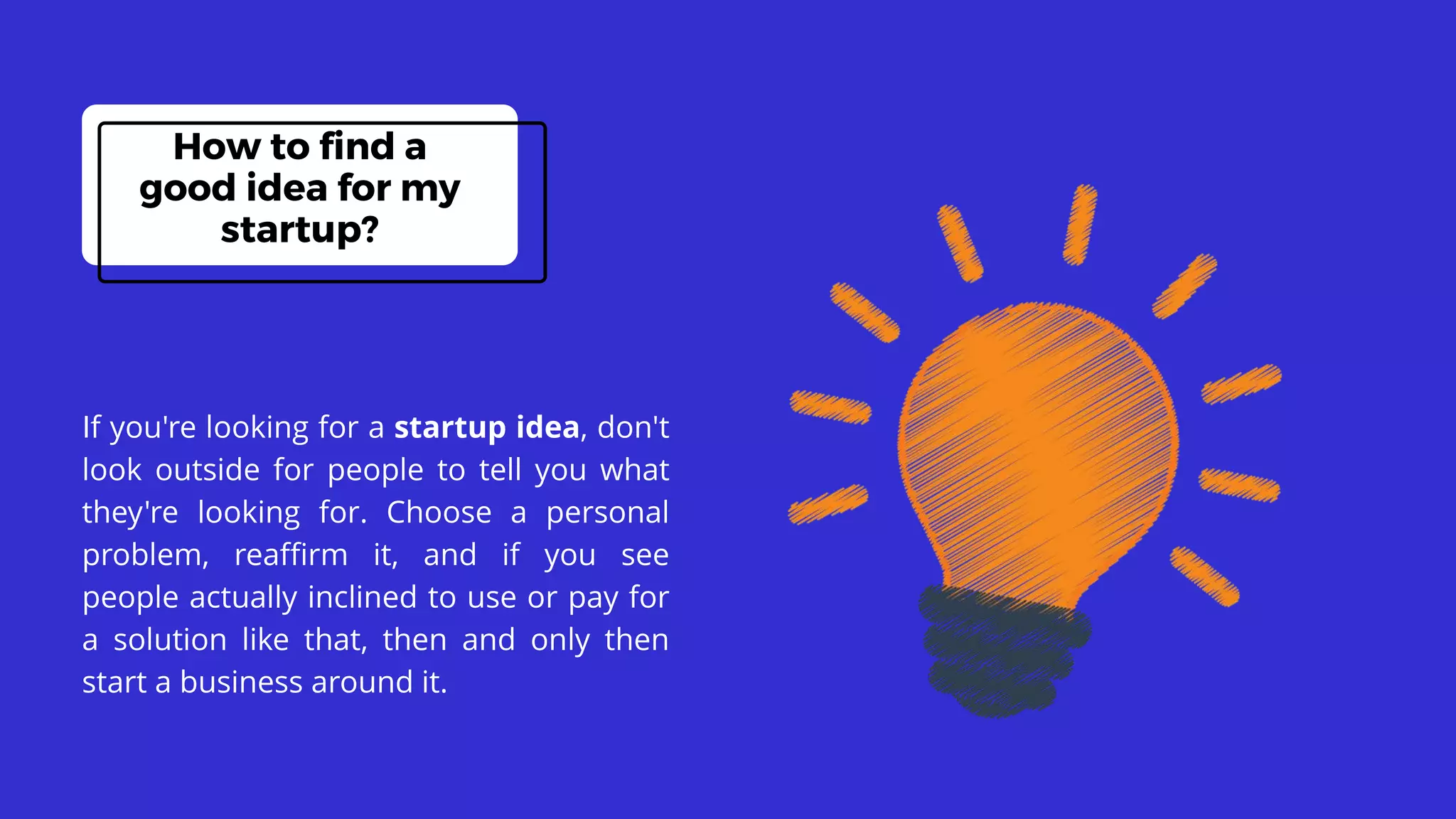 If you're looking for a startup idea, don't
look outside for people to tell you what
they're looking for. Choose a personal
problem, reaffirm it, and if you see
people actually inclined to use or pay for
a solution like that, then and only then
start a business around it.
How to find a
good idea for my
startup?
 
