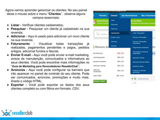 Agora vamos aprender gerenciar os clientes: No seu painel
deixe o mouse sobre o menu “Clientes”, observe alguns
campos essenciais:
● Listar - Verificar clientes cadastrados;
● Pesquisar - Pesquisar um cliente já cadastrado na sua
revenda;
● Adicionar - Aqui é usado para adicionar um novo cliente
na sua revenda;
● Faturamento - Visualizar todas transações já
realizadas, pagamentos pendentes e pagos, pedidos
antigos, adicionar fundos e faturas
● Enviar E-mail - Aqui você pode enviar e-mail marketing,
avisos de manutenção, comunicados e informativos ao
seus clientes. Você pode encontrar mais informações no
“Guia de Marketing para Revendedores ResellerClub”;
● Anúncios - Aqui você pode configurar os banners que
irão aparecer no painel de controle do seu cliente. Pode
ser comunicados, anúncios, promoções e muito mais.
Aceita o código HTML;
● Exportar - Você pode exportar os dados dos seus
clientes completo ou com filtros em formato .CSV.
 