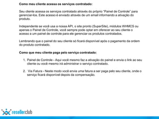 Como meu cliente acessa os serviços contratado:
Seu cliente acessa os serviços contratado através do próprio “Painel de Controle” para
gerenciar-los. Este acesso é enviado através de um email informando a ativação do
produto.
Independente se você usa a nossa API, o site pronto (SuperSite), módulos WHMCS ou
apenas o Painel de Controle, você sempre pode optar em oferecer ao seu cliente o
acesso a um painel de controle para ele gerenciar os produtos contratados.
Lembrando que o painel do seu cliente só ficará disponível após o pagamento da ordem
do produto contratado.
Como que meu cliente paga pelo serviço contratado:
1. Painel de Controle - Aqui você mesmo faz a ativação do painel e envia o link ao seu
cliente ou você mesmo irá administrar o serviço contratado.
2. Via Fatura - Neste modo você envia uma fatura a ser paga pelo seu cliente, onde o
serviço ficará disponível depois da compensação.
 