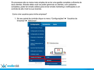 Os processos são os meios mais simples de se ter uma gestão completa e eficiente de
seus clientes. Através deles você vai poder gerenciar os clientes, com cadastros
completos, poder ter emails validos para enviar emails marketing e notificações e um
controle de alto nível na sua revenda.
Como criar usuários para minha empresa?
1. No seu painel de controle clique no menu “Configurações” ► “Usuários da
Empresa” ► “Adicionar”;
 