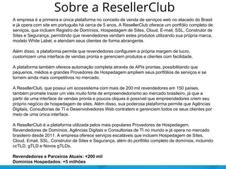 Sobre a ResellerClub
A empresa é a primeira e única plataforma no conceito de venda de serviços web no atacado do Brasil
e já opera com site em português há cerca de 5 anos. A ResellerClub oferece um portfólio completo de
serviços, que incluem Registro de Domínios, Hospedagem de Sites, Cloud, E-mail, SSL, Construtor de
Sites e Segurança, permitindo que revendedores vendam estes produtos utilizando sua própria marca,
modelo White Label, e atendam seus clientes de forma abrangente.
Além disso, a plataforma permite que revendedores configurem a própria margem de lucro,
customizem uma interface de vendas pronta e gerenciem produtos e clientes com facilidade.
A plataforma também oferece automação completa através de APIs prontas, possibilitando que
pequenos, médios e grandes Provedores de Hospedagem ampliem seus portfólios de serviços e se
tornem ainda mais competitivos no mercado.
A ResellerClub, que possui um ecossistema com mais de 200 mil revendedores em 150 países,
também promete trazer um viés muito forte de empreendedorismo ao mercado brasileiro, já que a
partir de uma interface de vendas pronta e poucos cliques é possível que empreendedores criem seu
próprio negócio de hospedagem de sites. Além disso, sua poderosa plataforma permite que Agências
Digitais, Consultorias de TI e Desenvolvedores Web contratem e gerenciem todos os seus clientes por
meio de uma única interface.
A ResellerClub é a plataforma utilizada pelos mais populares Provedores de Hospedagem,
Revendedores de Domínios, Agências Digitais e Consultorias de TI no mundo e já opera no mercado
brasileiro desde 2011. A empresa oferece serviços escaláveis que incluem Hospedagem de Sites,
Cloud, Email, SSL, Construtor de Sites e Segurança, além do portfólio completo de domínios, incluindo
ccTLD, gTLD e Novos gTLDs.
Revendedores e Parceiros Atuais: +200 mil
Domínios Hospedados: +5 milhões
 