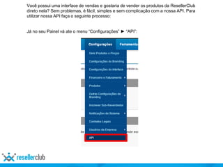 Você possui uma interface de vendas e gostaria de vender os produtos da ResellerClub
direto nela? Sem problemas, é fácil, simples e sem complicação com a nossa API. Para
utilizar nossa API faça o seguinte processo:
Já no seu Painel vá ate o menu “Configurações” ► “API”:
 