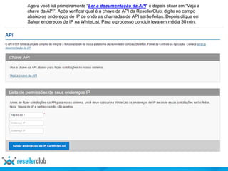 Agora você irá primeiramente “Ler a documentação da API” e depois clicar em “Veja a
chave da API”. Após verificar qual é a chave da API da ResellerClub, digite no campo
abaixo os endereços de IP de onde as chamadas de API serão feitas. Depois clique em
Salvar endereços de IP na WhiteList. Para o processo concluir leva em média 30 min.
 
