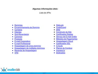 Algumas informações úteis:
Lista de APIs:
● Dominios
● Encaminhamento de Domínio
● Contatos
● Clientes
● Sub-Revendedor
● Common
● Produtos
● E-mail Corporativo
● E-mail Profissional
● Hospedagem de único domínio
● Hospedagem de múltiplos domínios
● Revenda de Hospedagem
● VPS
● SiteLock
● CodeGuard
● DNS
● Construtor de Site
● Certificados Digitais
● Serviço de E-mail Grátis
● Métodos de Pagamentos
● Hospedagem Cloud
● Certificados SSL
● G Suíte
● Planos de Combos
● Impress.ly
● Dedicados
 
