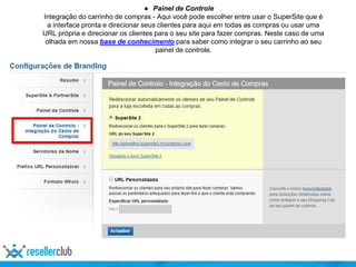 ● Painel de Controle
Integração do carrinho de compras - Aqui você pode escolher entre usar o SuperSite que é
a interface pronta e direcionar seus clientes para aqui em todas as compras ou usar uma
URL própria e direcionar os clientes para o seu site para fazer compras. Neste caso de uma
olhada em nossa base de conhecimento para saber como integrar o seu carrinho ao seu
painel de controle.
 