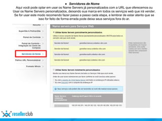 ● Servidores de Nome
Aqui você pode optar em usar os Name Servers já personalizados com a URL que oferecemos ou
Usar os Name Servers personalizados, deixando sua marca em todos os serviços web que irá vender.
Se for usar este modo recomendo fazer passo a passo cada etapa, e lembrar de estar atento que se
isso for feito de forma errada pode deixa seus serviços fora do ar.
 