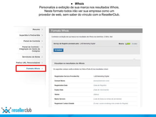 ● Whois
Personalize a exibição de sua marca nos resultados Whois.
Neste formato todos irão ver sua empresa como um
provedor de web, sem saber do vínculo com a ResellerClub.
 