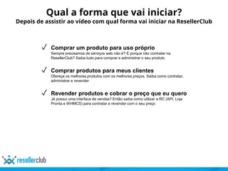 ✓ Comprar um produto para uso próprio
Sempre precisamos de serviços web não é? E porque não contratar na
ResellerClub? Saiba tudo para comprar e administrar o seu produto
✓ Comprar produtos para meus clientes
Ofereça os melhores produtos com os melhores preços. Saiba como contratar,
administrar e revender
✓ Revender produtos e cobrar o preço que eu quero
Já possui uma interface de vendas? Então saiba como utilizar a RC (API, Loja
Pronta e WHMCS) para contratar e revender com o seu preço
Qual a forma que vai iniciar?
Depois de assistir ao vídeo com qual forma vai iniciar na ResellerClub
 