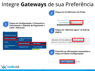 Integre Gateways de sua Preferência
1 Clique em Configurações > Financeiro e
Faturamento > Gateway de Pagamento >
Listar / Adicionar;
2 Clique em [+] Adicionar um Portal;
3 Clique em “Adicione agora” no final da
página;
4 Preencha as informações necessárias e
clique em Salvar Configurações;
 