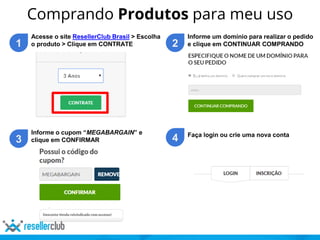 Comprando Produtos para meu uso
1
Acesse o site ResellerClub Brasil > Escolha
o produto > Clique em CONTRATE 2
Informe um domínio para realizar o pedido
e clique em CONTINUAR COMPRANDO
3
Informe o cupom “MEGABARGAIN” e
clique em CONFIRMAR 4 Faça login ou crie uma nova conta
 