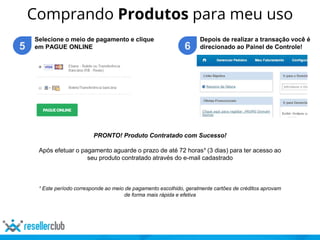 Comprando Produtos para meu uso
5
Selecione o meio de pagamento e clique
em PAGUE ONLINE 6
Depois de realizar a transação você é
direcionado ao Painel de Controle!
PRONTO! Produto Contratado com Sucesso!
Após efetuar o pagamento aguarde o prazo de até 72 horas¹ (3 dias) para ter acesso ao
seu produto contratado através do e-mail cadastrado
¹ Este período corresponde ao meio de pagamento escolhido, geralmente cartões de créditos aprovam
de forma mais rápida e efetiva
 