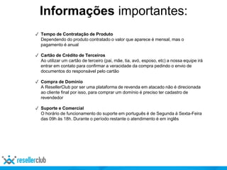 ✓ Tempo de Contratação de Produto
Dependendo do produto contratado o valor que aparece é mensal, mas o
pagamento é anual
✓ Cartão de Crédito de Terceiros
Ao utilizar um cartão de terceiro (pai, mãe, tia, avó, esposo, etc) a nossa equipe irá
entrar em contato para confirmar a veracidade da compra pedindo o envio de
documentos do responsável pelo cartão
✓ Compra de Domínio
A ResellerClub por ser uma plataforma de revenda em atacado não é direcionada
ao cliente final por isso, para comprar um domínio é preciso ter cadastro de
revendedor
✓ Suporte e Comercial
O horário de funcionamento do suporte em português é de Segunda á Sexta-Feira
das 09h às 18h. Durante o período restante o atendimento é em inglês
Informações importantes:
 