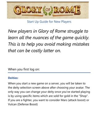 Start Up Guide for New Players
New players in Glory of Rome struggle to
learn all the nuances of the game quickly.
This is to help you avoid making mistakes
that can be costly latter on.
When you first log on:
Deities:
When you start a new game on a server, you will be taken to
the deity selection screen above after choosing your avatar. The
only way you can change your deity once you've started playing
is by using specific items which are sold for gold in the "Shop".
If you are a fighter, you want to consider Mars (attack boost) or
Vulcan (Defense Boost)
 