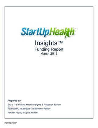 Insights™
                                Funding Report
                                      March 2013




      Prepared by:
      Brian T. Edwards, Health Insights & Research Fellow
      Ron Golan, Healthcare Transformer Fellow
      Tanner Yager, Insights Fellow



startuphealth.netinsights
© 2013 StartUp Health
 