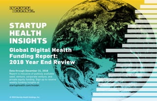 © 2018 StartUp Health, LLC
STARTUP HEALTH INSIGHTS
Global Digital Health Funding Report
 
Data through December 31, 2018
Report is inclusive of publicly available seed, venture, corporate venture, and private equity funding.
Sign up to receive weekly funding insights at startuphealth.com/insider.
2018 Year End Report
TM
© 2019 StartUp Health Holdings, Inc.
 
