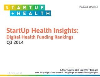 StartUp Health Insights: 
Digital Health Funding Rankings 
Q3 2014 
© 2014 StartUp Health, LLC 
Published: 10/1/2014 
A StartUp Health Insights TM 
Report 
Take the pledge at startuphealth.com/pledge for weekly funding insights 
 