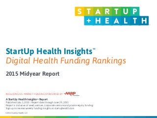 © 2015 StartUp Health, LLC
A StartUp Health InsightsTM Report  
Published July 1, 2015 | Report data through June 29, 2015
Report is inclusive of seed, venture, corporate venture and private equity funding
Sign up to receive weekly funding insights at startuphealth.com
Published: April 1, 2015
StartUp Health Insights
Digital Health Funding Rankings
2015 Midyear Report
INCLUDING 50+ MARKET FUNDING SPONSORED BY
TM
 