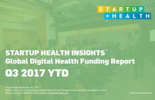 © 2017 StartUp Health, LLC
STARTUP HEALTH INSIGHTS
Global Digital Health Funding Report
 
Data through September 30, 2017
Report is inclusive of all publicly available seed, venture, corporate venture and private equity funding
Sign up to receive weekly funding insights at startuphealth.com
Q3 2017 YTD
TM
 
