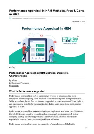 September 2, 2020
Performance Appraisal in HRM Methods, Pros & Cons
in 2020
startuphrtoolkit.com/performance-appraisal-in-hrm
02 Sep
Performance Appraisal in HRM Methods, Objective,
Characteristics
by admin
in Employee Programs
Comments
What is Performance Appraisal
Performance appraisal is a part of a company’s process of understanding their
employees better and giving them feedback to help them improve their performance.
While several employees find performance appraisal to be unnecessary if done right, it
can have several benefits for the organization. Let us learn more about performance
appraisal in HRM.
Performance appraisal is a process analyzing an employee’s worth and contribution to
the job. Getting an objective evaluation of an employee’s performance will help a
company identify any existing problems in the workplace. This will help the HR
department to solve those problems quickly and with ease.
Performance appraisals are used for an employee’s development. It helps the
1/10
 