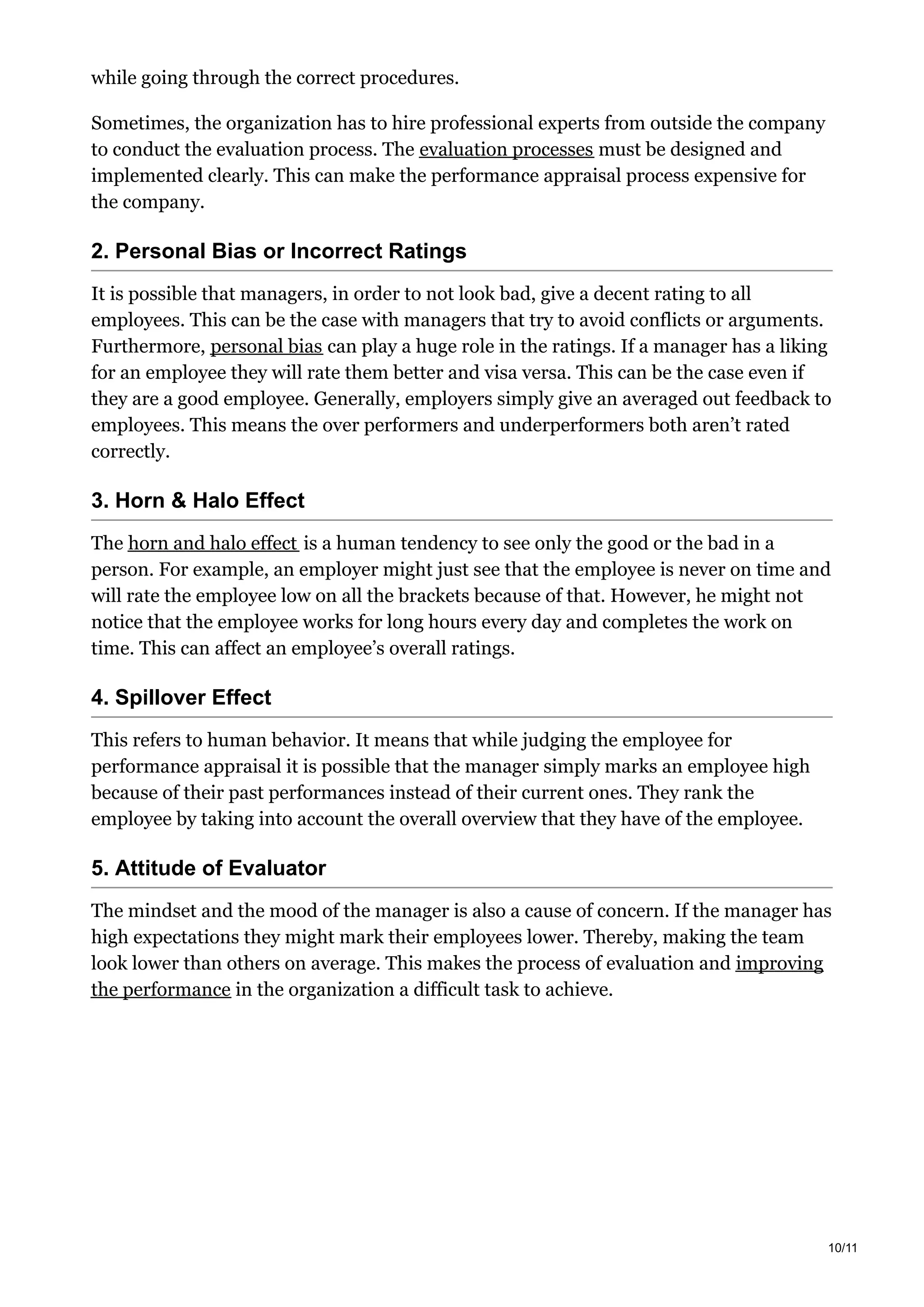 while going through the correct procedures.
Sometimes, the organization has to hire professional experts from outside the company
to conduct the evaluation process. The evaluation processes must be designed and
implemented clearly. This can make the performance appraisal process expensive for
the company.
2. Personal Bias or Incorrect Ratings
It is possible that managers, in order to not look bad, give a decent rating to all
employees. This can be the case with managers that try to avoid conflicts or arguments.
Furthermore, personal bias can play a huge role in the ratings. If a manager has a liking
for an employee they will rate them better and visa versa. This can be the case even if
they are a good employee. Generally, employers simply give an averaged out feedback to
employees. This means the over performers and underperformers both aren’t rated
correctly.
3. Horn & Halo Effect
The horn and halo effect is a human tendency to see only the good or the bad in a
person. For example, an employer might just see that the employee is never on time and
will rate the employee low on all the brackets because of that. However, he might not
notice that the employee works for long hours every day and completes the work on
time. This can affect an employee’s overall ratings.
4. Spillover Effect
This refers to human behavior. It means that while judging the employee for
performance appraisal it is possible that the manager simply marks an employee high
because of their past performances instead of their current ones. They rank the
employee by taking into account the overall overview that they have of the employee.
5. Attitude of Evaluator
The mindset and the mood of the manager is also a cause of concern. If the manager has
high expectations they might mark their employees lower. Thereby, making the team
look lower than others on average. This makes the process of evaluation and improving
the performance in the organization a difficult task to achieve.
10/11
 