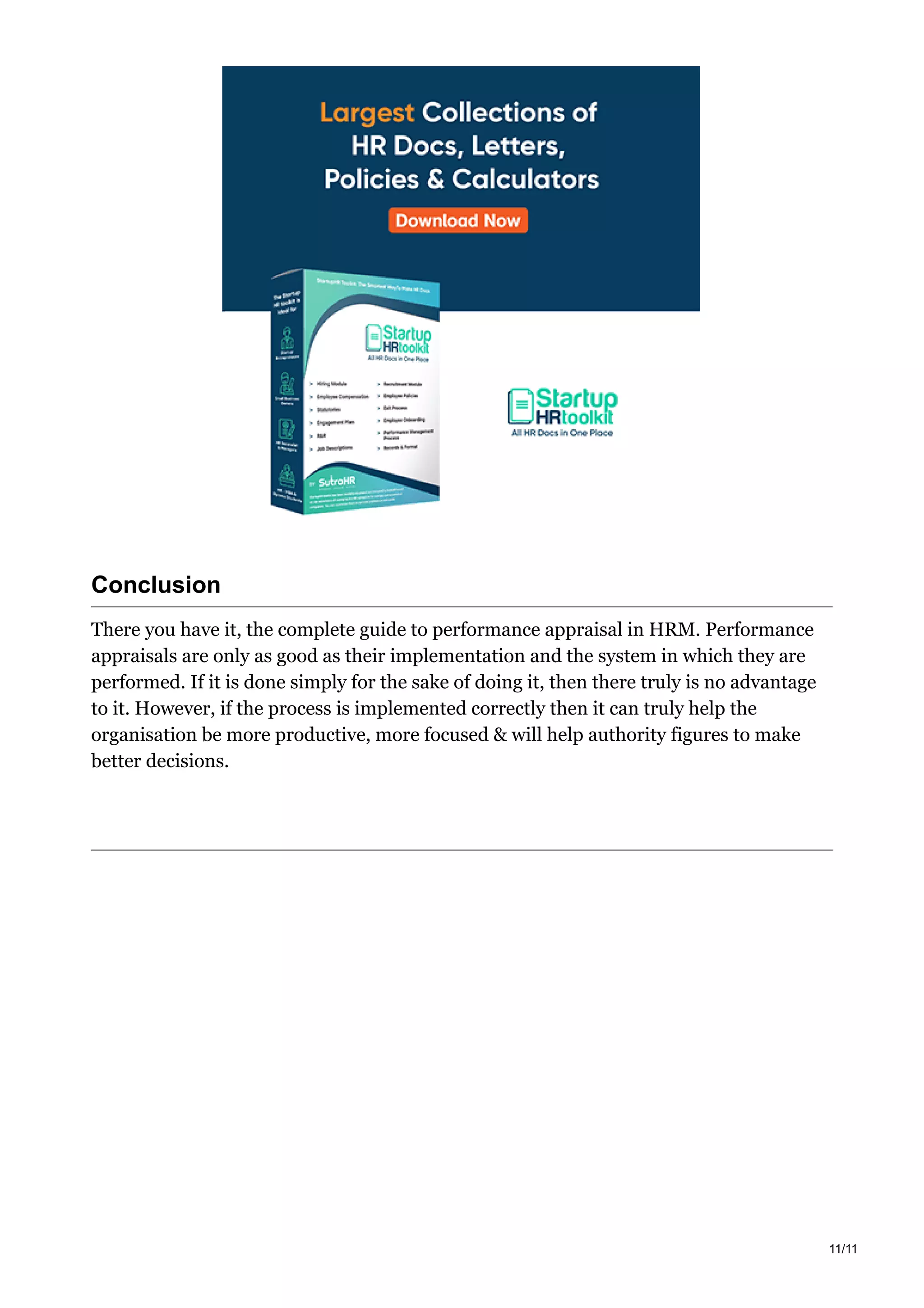 Conclusion
There you have it, the complete guide to performance appraisal in HRM. Performance
appraisals are only as good as their implementation and the system in which they are
performed. If it is done simply for the sake of doing it, then there truly is no advantage
to it. However, if the process is implemented correctly then it can truly help the
organisation be more productive, more focused & will help authority figures to make
better decisions.
11/11
 