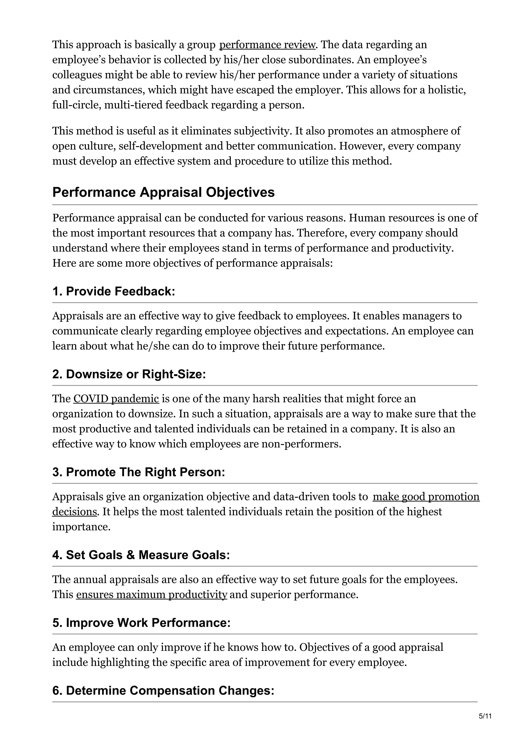 This approach is basically a group performance review. The data regarding an
employee’s behavior is collected by his/her close subordinates. An employee’s
colleagues might be able to review his/her performance under a variety of situations
and circumstances, which might have escaped the employer. This allows for a holistic,
full-circle, multi-tiered feedback regarding a person.
This method is useful as it eliminates subjectivity. It also promotes an atmosphere of
open culture, self-development and better communication. However, every company
must develop an effective system and procedure to utilize this method.
Performance Appraisal Objectives
Performance appraisal can be conducted for various reasons. Human resources is one of
the most important resources that a company has. Therefore, every company should
understand where their employees stand in terms of performance and productivity.
Here are some more objectives of performance appraisals:
1. Provide Feedback:
Appraisals are an effective way to give feedback to employees. It enables managers to
communicate clearly regarding employee objectives and expectations. An employee can
learn about what he/she can do to improve their future performance.
2. Downsize or Right-Size:
The COVID pandemic is one of the many harsh realities that might force an
organization to downsize. In such a situation, appraisals are a way to make sure that the
most productive and talented individuals can be retained in a company. It is also an
effective way to know which employees are non-performers.
3. Promote The Right Person:
Appraisals give an organization objective and data-driven tools to make good promotion
decisions. It helps the most talented individuals retain the position of the highest
importance.
4. Set Goals & Measure Goals:
The annual appraisals are also an effective way to set future goals for the employees.
This ensures maximum productivity and superior performance.
5. Improve Work Performance:
An employee can only improve if he knows how to. Objectives of a good appraisal
include highlighting the specific area of improvement for every employee.
6. Determine Compensation Changes:
5/11
 