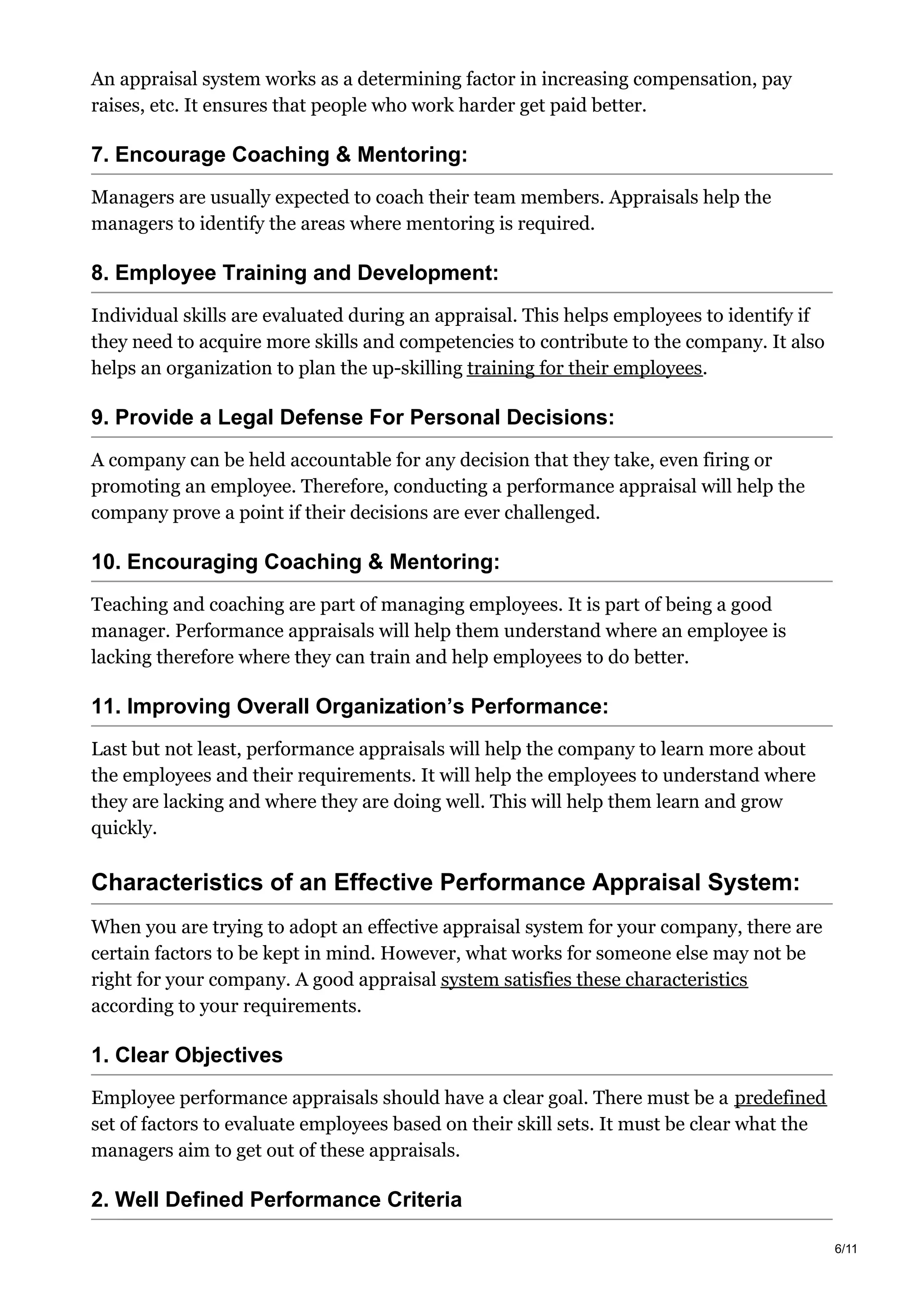 An appraisal system works as a determining factor in increasing compensation, pay
raises, etc. It ensures that people who work harder get paid better.
7. Encourage Coaching & Mentoring:
Managers are usually expected to coach their team members. Appraisals help the
managers to identify the areas where mentoring is required.
8. Employee Training and Development:
Individual skills are evaluated during an appraisal. This helps employees to identify if
they need to acquire more skills and competencies to contribute to the company. It also
helps an organization to plan the up-skilling training for their employees.
9. Provide a Legal Defense For Personal Decisions:
A company can be held accountable for any decision that they take, even firing or
promoting an employee. Therefore, conducting a performance appraisal will help the
company prove a point if their decisions are ever challenged.
10. Encouraging Coaching & Mentoring:
Teaching and coaching are part of managing employees. It is part of being a good
manager. Performance appraisals will help them understand where an employee is
lacking therefore where they can train and help employees to do better.
11. Improving Overall Organization’s Performance:
Last but not least, performance appraisals will help the company to learn more about
the employees and their requirements. It will help the employees to understand where
they are lacking and where they are doing well. This will help them learn and grow
quickly.
Characteristics of an Effective Performance Appraisal System:
When you are trying to adopt an effective appraisal system for your company, there are
certain factors to be kept in mind. However, what works for someone else may not be
right for your company. A good appraisal system satisfies these characteristics
according to your requirements.
1. Clear Objectives
Employee performance appraisals should have a clear goal. There must be a predefined
set of factors to evaluate employees based on their skill sets. It must be clear what the
managers aim to get out of these appraisals.
2. Well Defined Performance Criteria
6/11
 