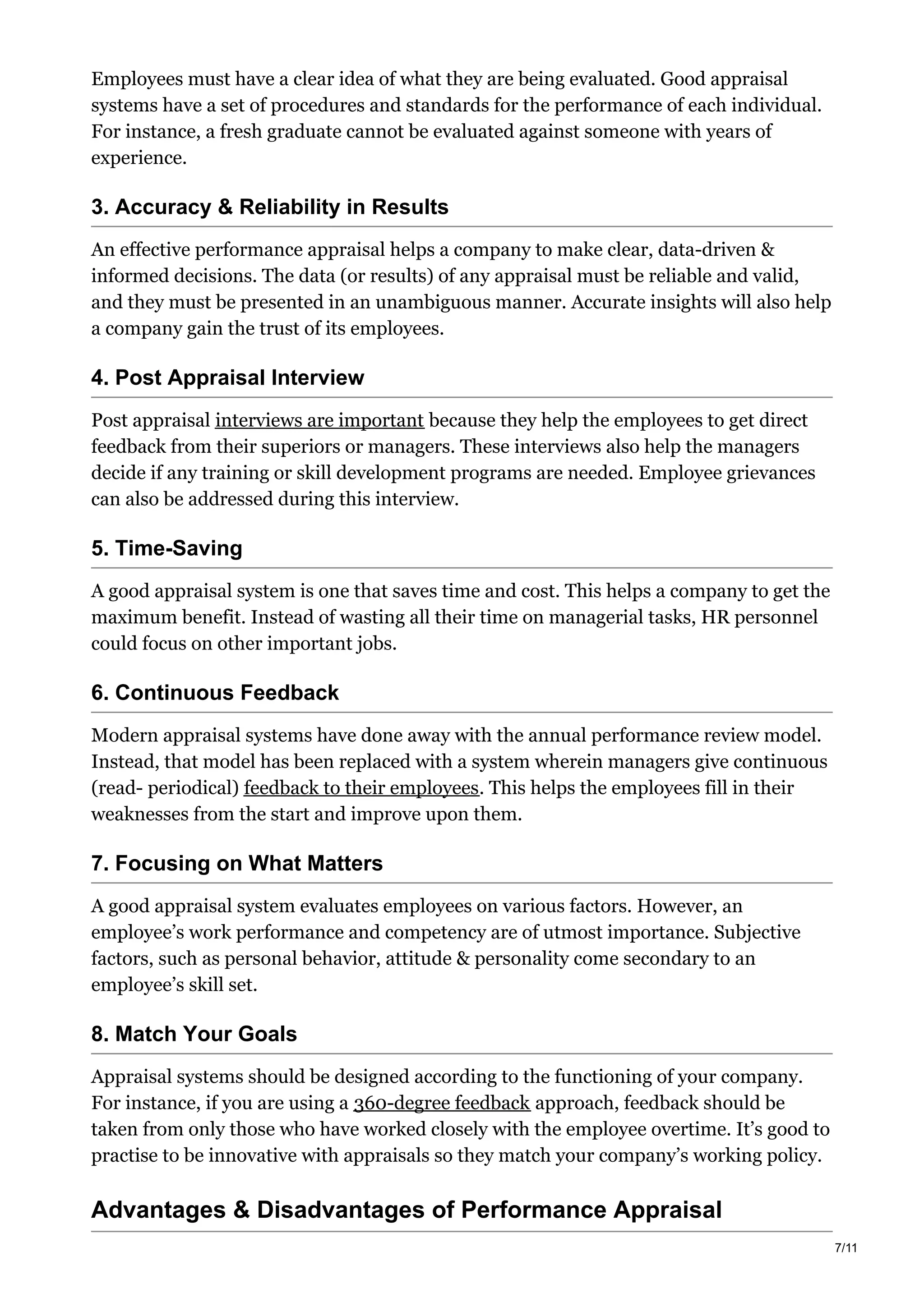 Employees must have a clear idea of what they are being evaluated. Good appraisal
systems have a set of procedures and standards for the performance of each individual.
For instance, a fresh graduate cannot be evaluated against someone with years of
experience.
3. Accuracy & Reliability in Results
An effective performance appraisal helps a company to make clear, data-driven &
informed decisions. The data (or results) of any appraisal must be reliable and valid,
and they must be presented in an unambiguous manner. Accurate insights will also help
a company gain the trust of its employees.
4. Post Appraisal Interview
Post appraisal interviews are important because they help the employees to get direct
feedback from their superiors or managers. These interviews also help the managers
decide if any training or skill development programs are needed. Employee grievances
can also be addressed during this interview.
5. Time-Saving
A good appraisal system is one that saves time and cost. This helps a company to get the
maximum benefit. Instead of wasting all their time on managerial tasks, HR personnel
could focus on other important jobs.
6. Continuous Feedback
Modern appraisal systems have done away with the annual performance review model.
Instead, that model has been replaced with a system wherein managers give continuous
(read- periodical) feedback to their employees. This helps the employees fill in their
weaknesses from the start and improve upon them.
7. Focusing on What Matters
A good appraisal system evaluates employees on various factors. However, an
employee’s work performance and competency are of utmost importance. Subjective
factors, such as personal behavior, attitude & personality come secondary to an
employee’s skill set.
8. Match Your Goals
Appraisal systems should be designed according to the functioning of your company.
For instance, if you are using a 360-degree feedback approach, feedback should be
taken from only those who have worked closely with the employee overtime. It’s good to
practise to be innovative with appraisals so they match your company’s working policy.
Advantages & Disadvantages of Performance Appraisal
7/11
 
